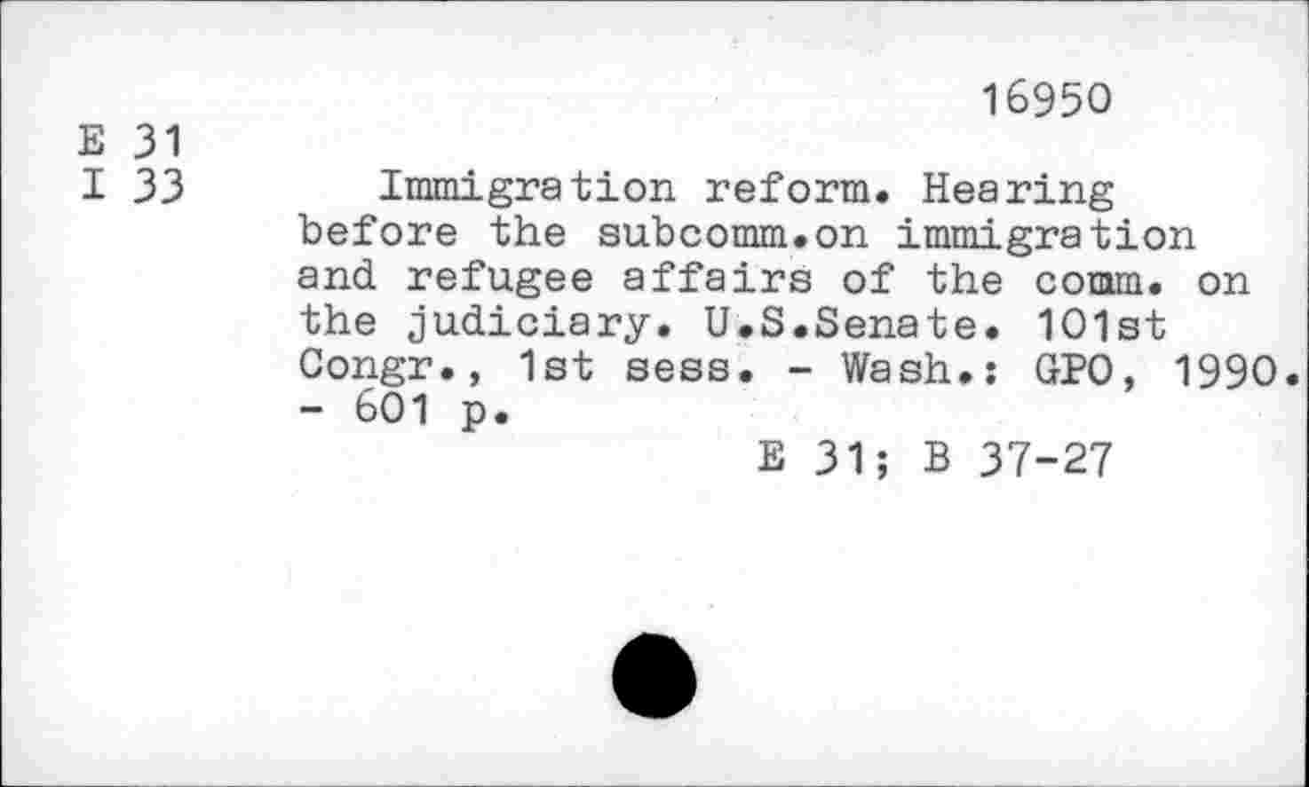 ﻿16950
E 31
I 33 Immigration reform. Hearing before the subcomm.on immigration and refugee affairs of the comm, on the judiciary. U.S.Senate. 101st Congr., 1st sess. - Wash.: GPO, 1990.
- 601 p.
E 31; B 37-27